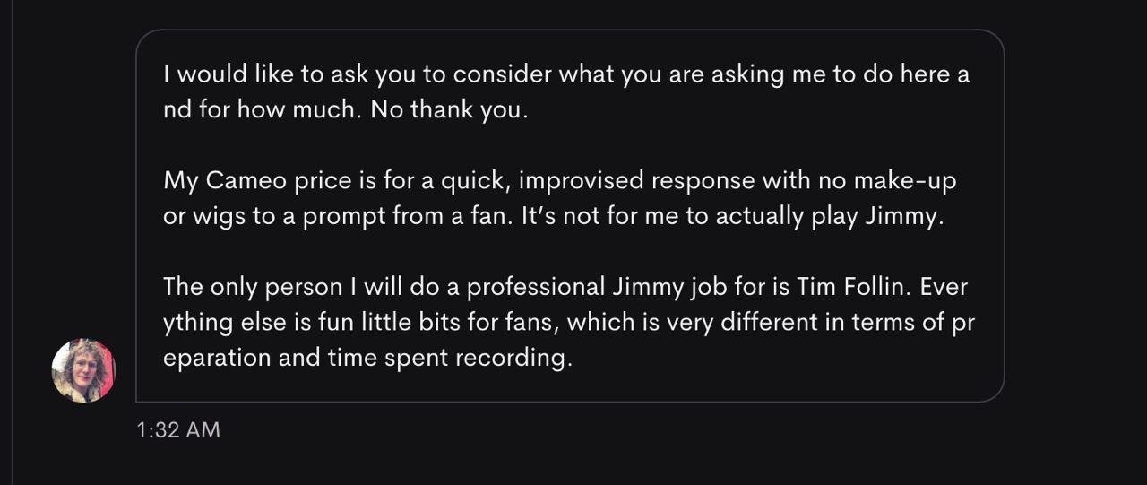 I would like to ask you to consider what you are asking me to do here and for how much. No thank you. My Cameo price is for a quick, improvised response with no make-up or wigs to a prompt from a fan. It's not for me to actually play Jimmy. The only person I will do a professional Jimmy job for is Tim Follin. Everything else is fun little bits for fans, which is very different in terms of preparation and time spent recording.